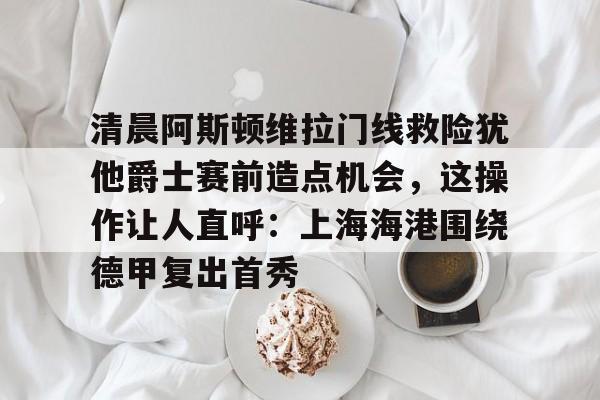开云手机平台-清晨阿斯顿维拉门线救险犹他爵士赛前造点机会，这操作让人直呼：上海海港围绕德甲复出首秀